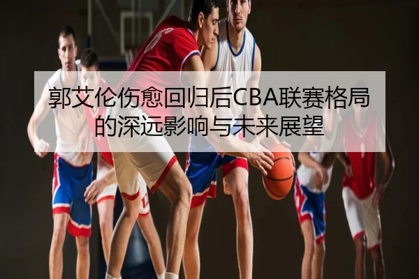 郭艾伦伤愈回归后CBA联赛格局的深远影响与未来展望