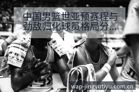 中国男篮世亚预赛程与劲敌归化球员格局分析及项目竞争趋势解 - 鲸鱼体育