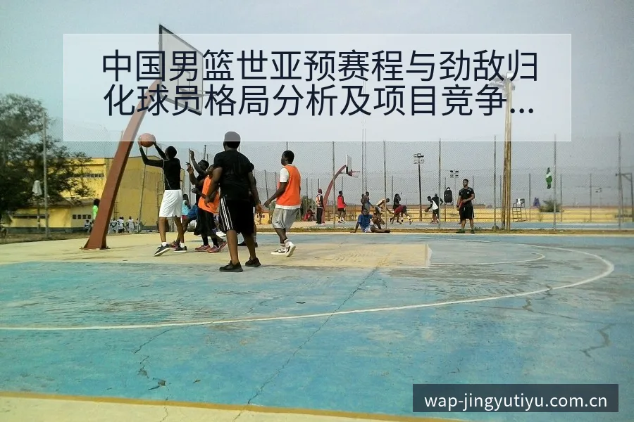 中国男篮世亚预赛程与劲敌归化球员格局分析及项目竞争趋势解 - 鲸鱼体育
